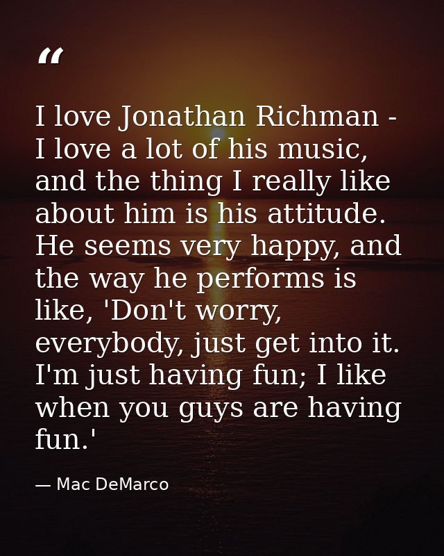 I love Jonathan Richman - I love a lot of his music, and the thing I really like about him is his attitude. He seems ver — Mac DeMarco