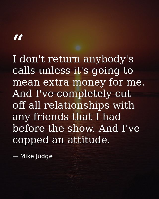 I don't return anybody's calls unless it's going to mean extra money for me. And I've completely cut off all relationshi — Mike Judge