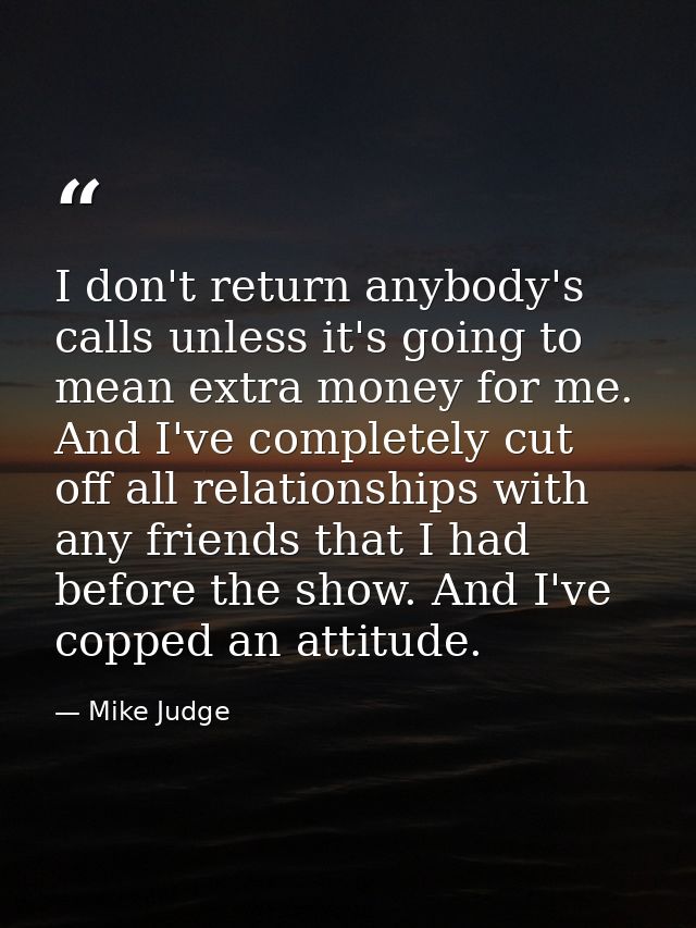 I don't return anybody's calls unless it's going to mean extra money for me. And I've completely cut off all relationshi — Mike Judge