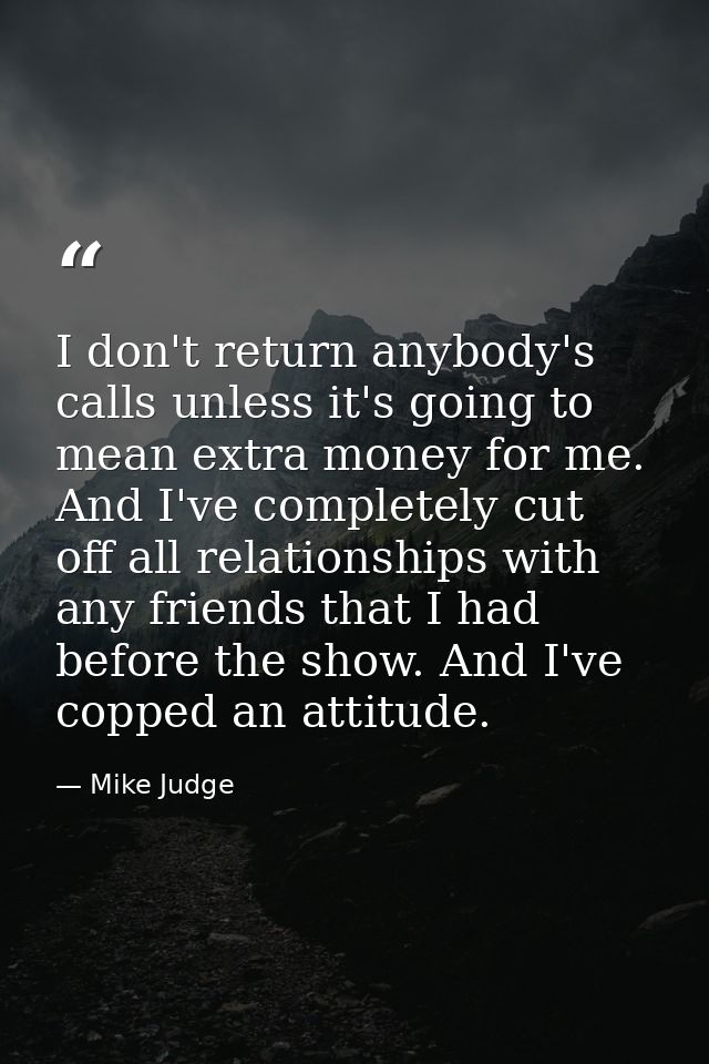 I don't return anybody's calls unless it's going to mean extra money for me. And I've completely cut off all relationshi — Mike Judge