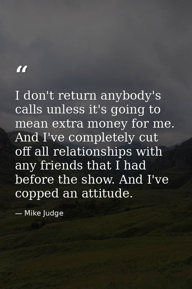 I don't return anybody's calls unless it's going to mean extra money for me. And I've completely cut off all relationshi — Mike Judge