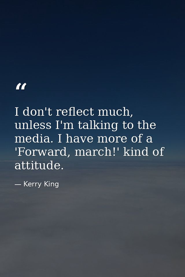 I don't reflect much, unless I'm talking to the media. I have more of a 'Forward, march!' kind of attitude. — Kerry King