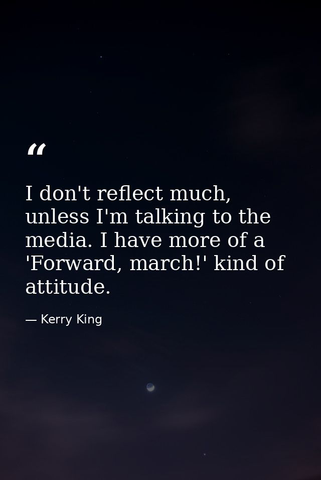 I don't reflect much, unless I'm talking to the media. I have more of a 'Forward, march!' kind of attitude. — Kerry King