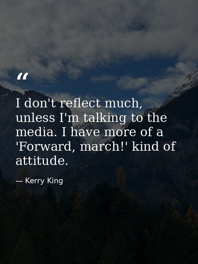 I don't reflect much, unless I'm talking to the media. I have more of a 'Forward, march!' kind of attitude. — Kerry King