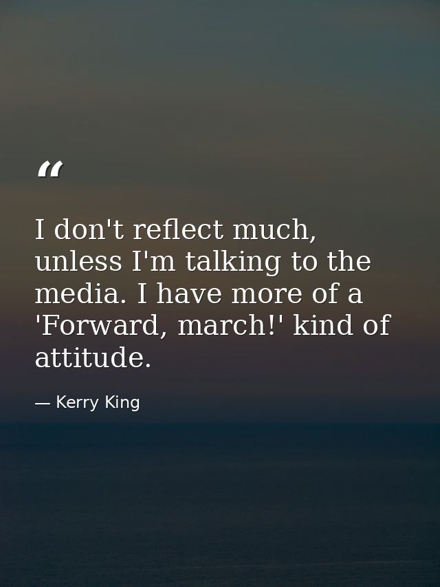 I don't reflect much, unless I'm talking to the media. I have more of a 'Forward, march!' kind of attitude. — Kerry King