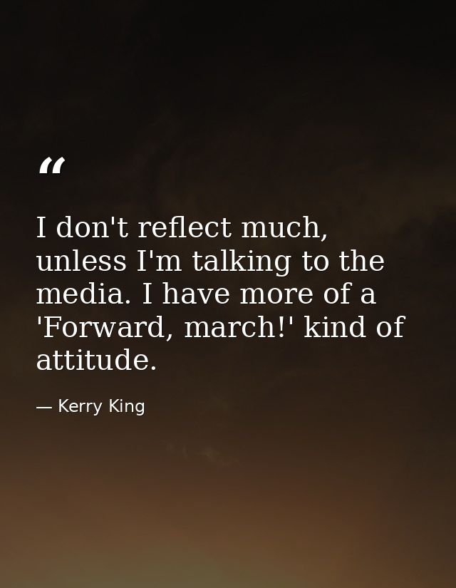 I don't reflect much, unless I'm talking to the media. I have more of a 'Forward, march!' kind of attitude. — Kerry King