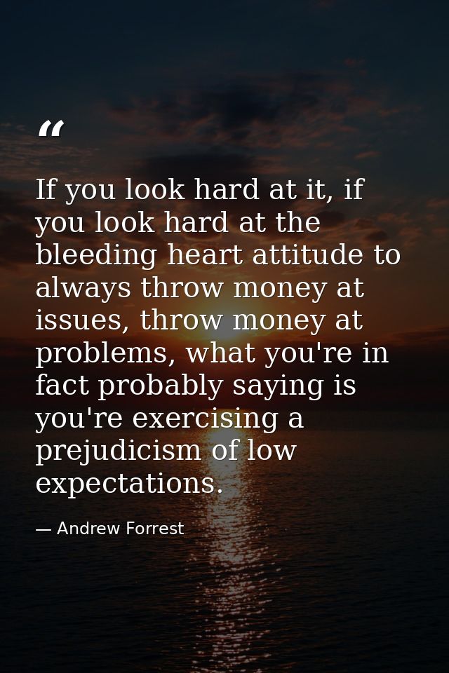 If you look hard at it, if you look hard at the bleeding heart attitude to always throw money at issues, throw money at  — Andrew Forrest