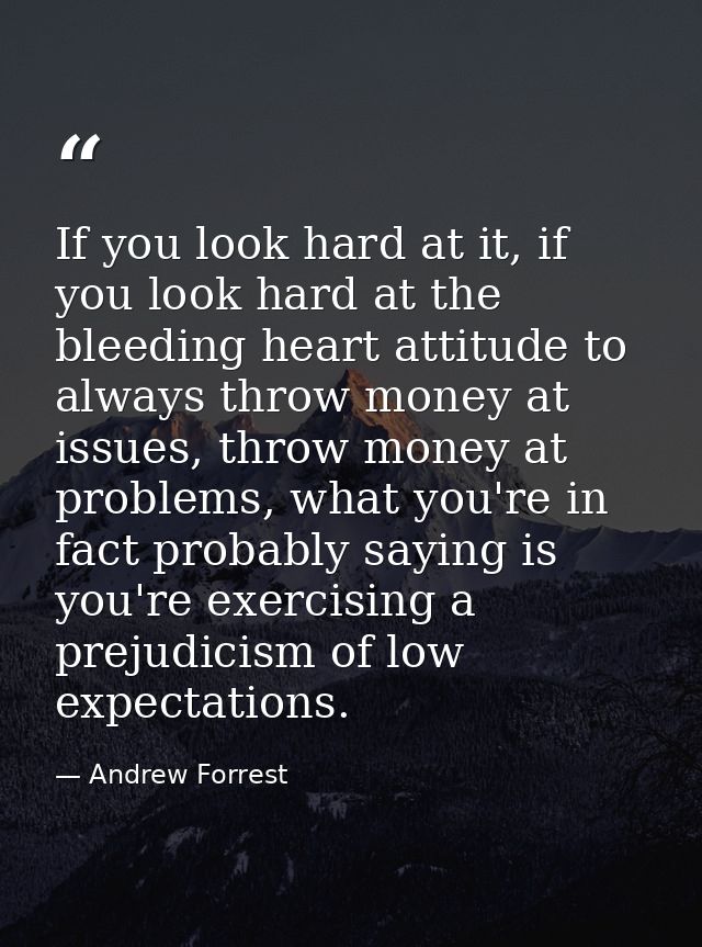 If you look hard at it, if you look hard at the bleeding heart attitude to always throw money at issues, throw money at  — Andrew Forrest