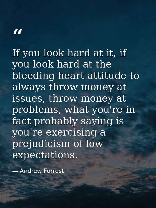If you look hard at it, if you look hard at the bleeding heart attitude to always throw money at issues, throw money at  — Andrew Forrest