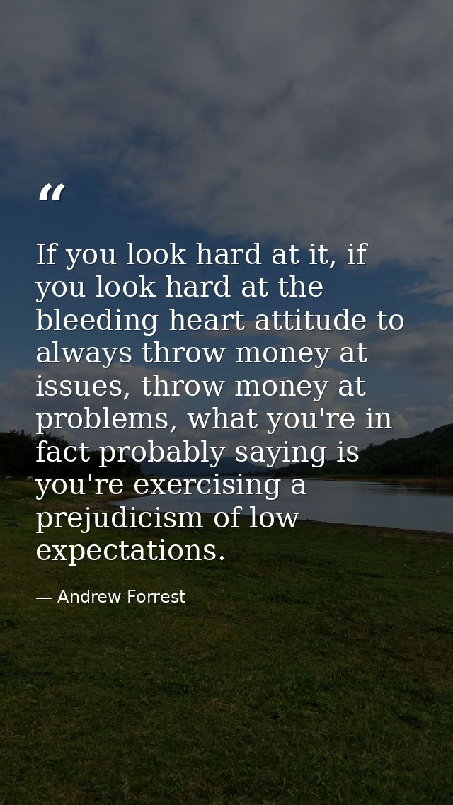 If you look hard at it, if you look hard at the bleeding heart attitude to always throw money at issues, throw money at  — Andrew Forrest