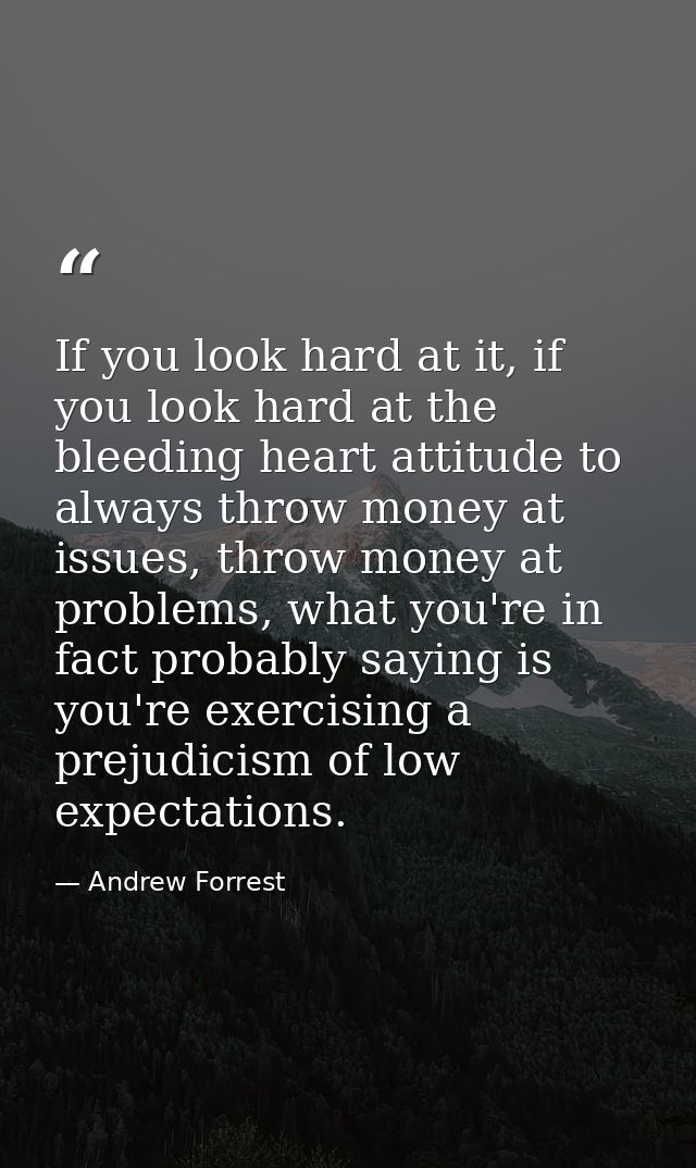 If you look hard at it, if you look hard at the bleeding heart attitude to always throw money at issues, throw money at  — Andrew Forrest