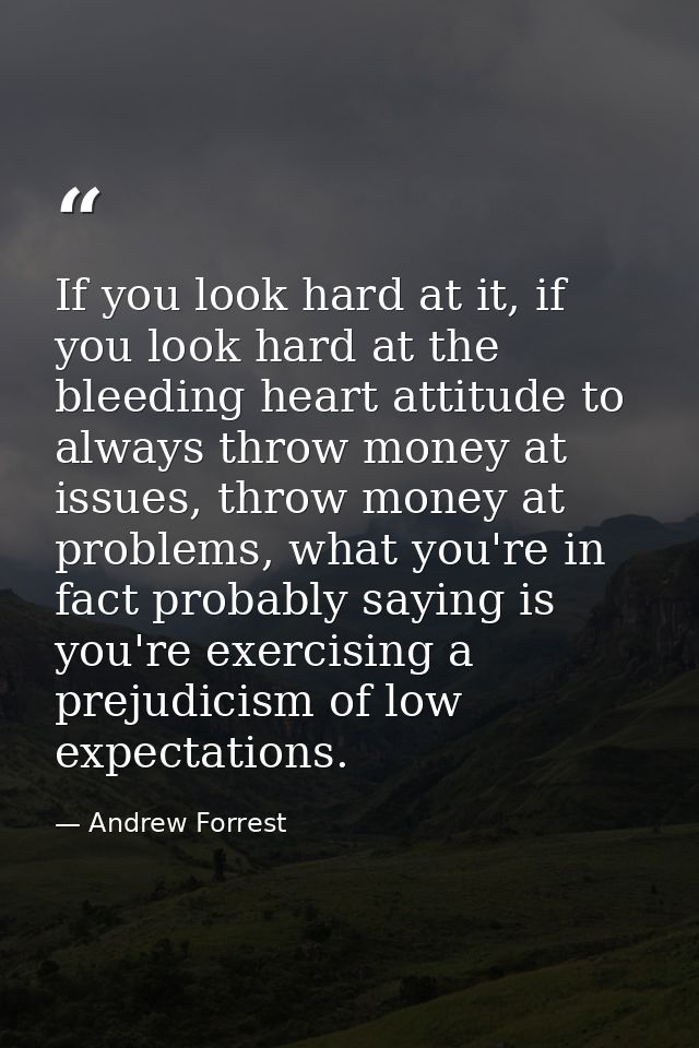 If you look hard at it, if you look hard at the bleeding heart attitude to always throw money at issues, throw money at  — Andrew Forrest