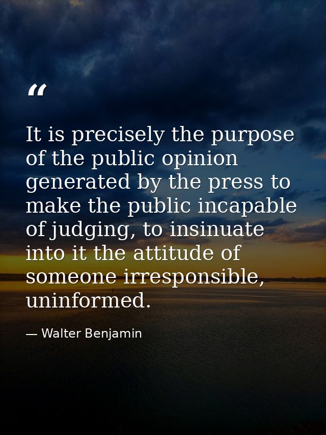 It is precisely the purpose of the public opinion generated by the press to make the public incapable of judging, to ins — Walter Benjamin
