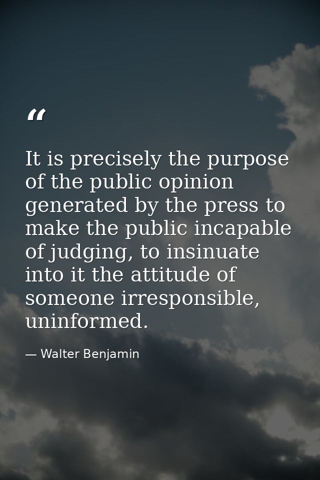 It is precisely the purpose of the public opinion generated by the press to make the public incapable of judging, to ins — Walter Benjamin