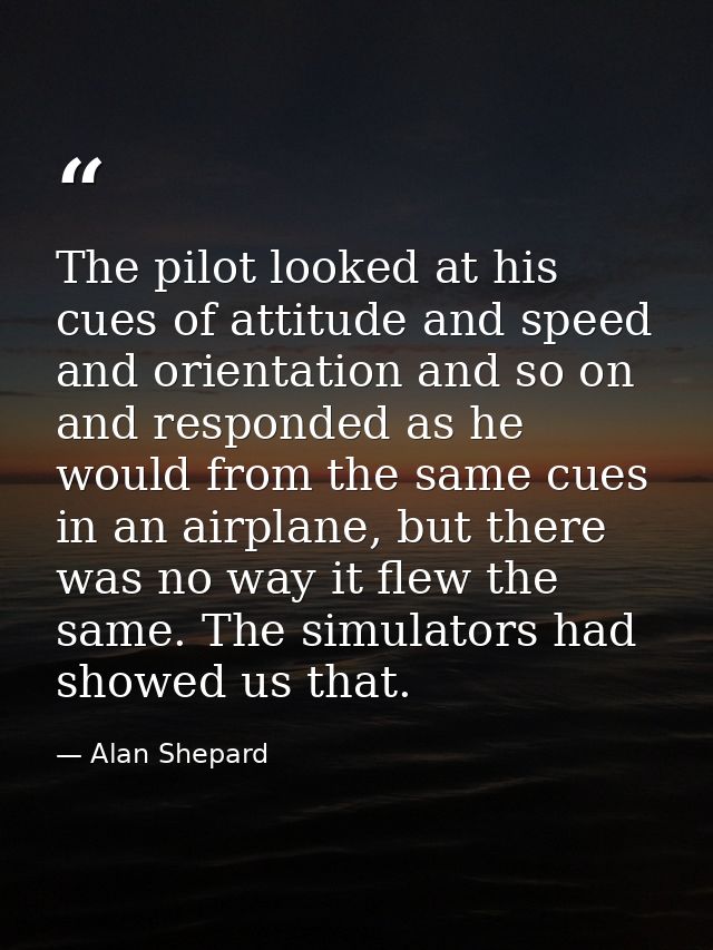 The pilot looked at his cues of attitude and speed and orientation and so on and responded as he would from the same cue — Alan Shepard