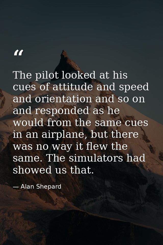 The pilot looked at his cues of attitude and speed and orientation and so on and responded as he would from the same cue — Alan Shepard