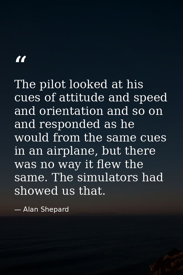 The pilot looked at his cues of attitude and speed and orientation and so on and responded as he would from the same cue — Alan Shepard