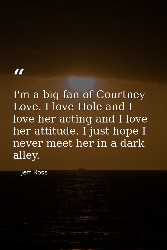 I'm a big fan of Courtney Love. I love Hole and I love her acting and I love her attitude. I just hope I never meet her  — Jeff Ross