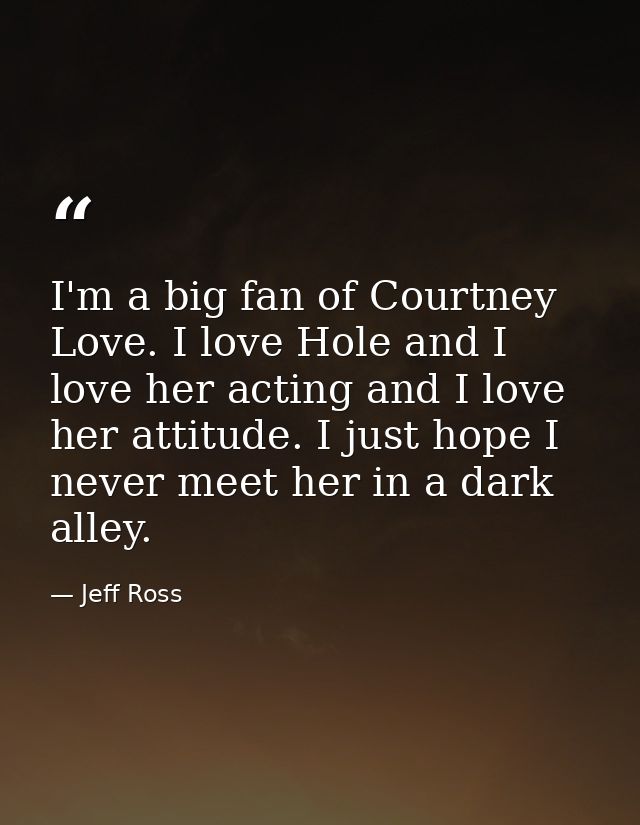 I'm a big fan of Courtney Love. I love Hole and I love her acting and I love her attitude. I just hope I never meet her  — Jeff Ross