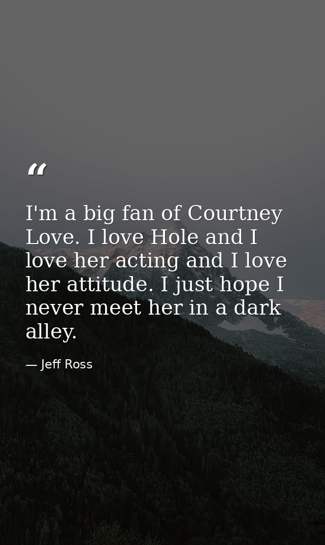 I'm a big fan of Courtney Love. I love Hole and I love her acting and I love her attitude. I just hope I never meet her  — Jeff Ross