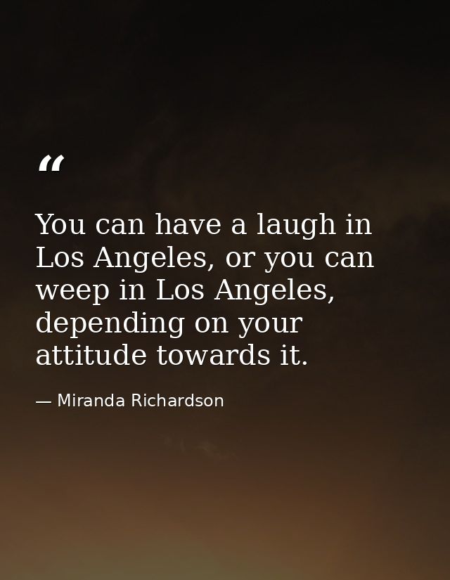You can have a laugh in Los Angeles, or you can weep in Los Angeles, depending on your attitude towards it. — Miranda Richardson