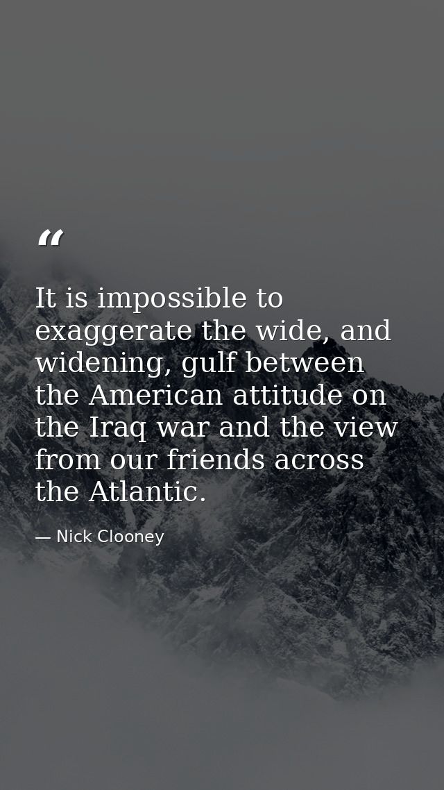 It is impossible to exaggerate the wide, and widening, gulf between the American attitude on the Iraq war and the view f — Nick Clooney