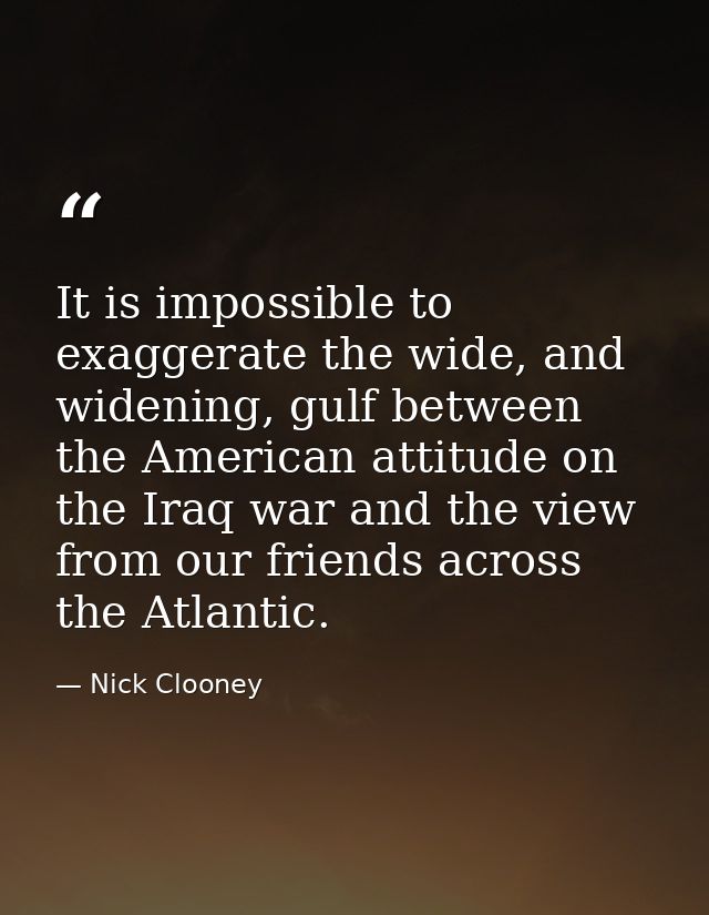 It is impossible to exaggerate the wide, and widening, gulf between the American attitude on the Iraq war and the view f — Nick Clooney