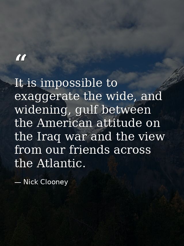 It is impossible to exaggerate the wide, and widening, gulf between the American attitude on the Iraq war and the view f — Nick Clooney