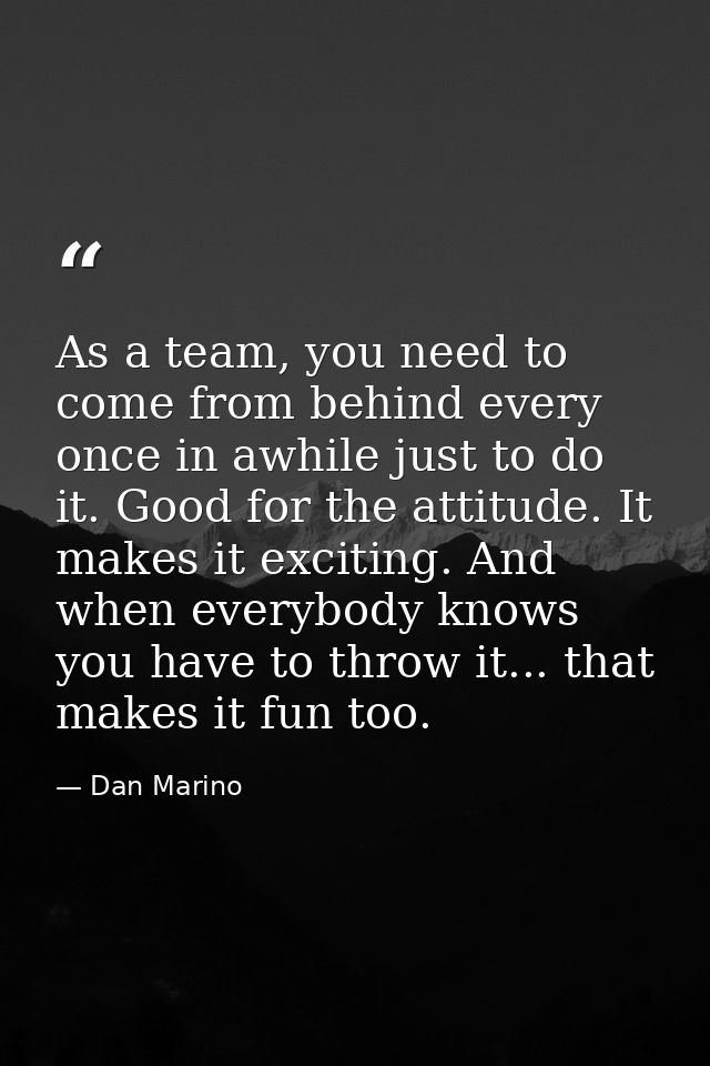 As a team, you need to come from behind every once in awhile just to do it. Good for the attitude. It makes it exciting. — Dan Marino