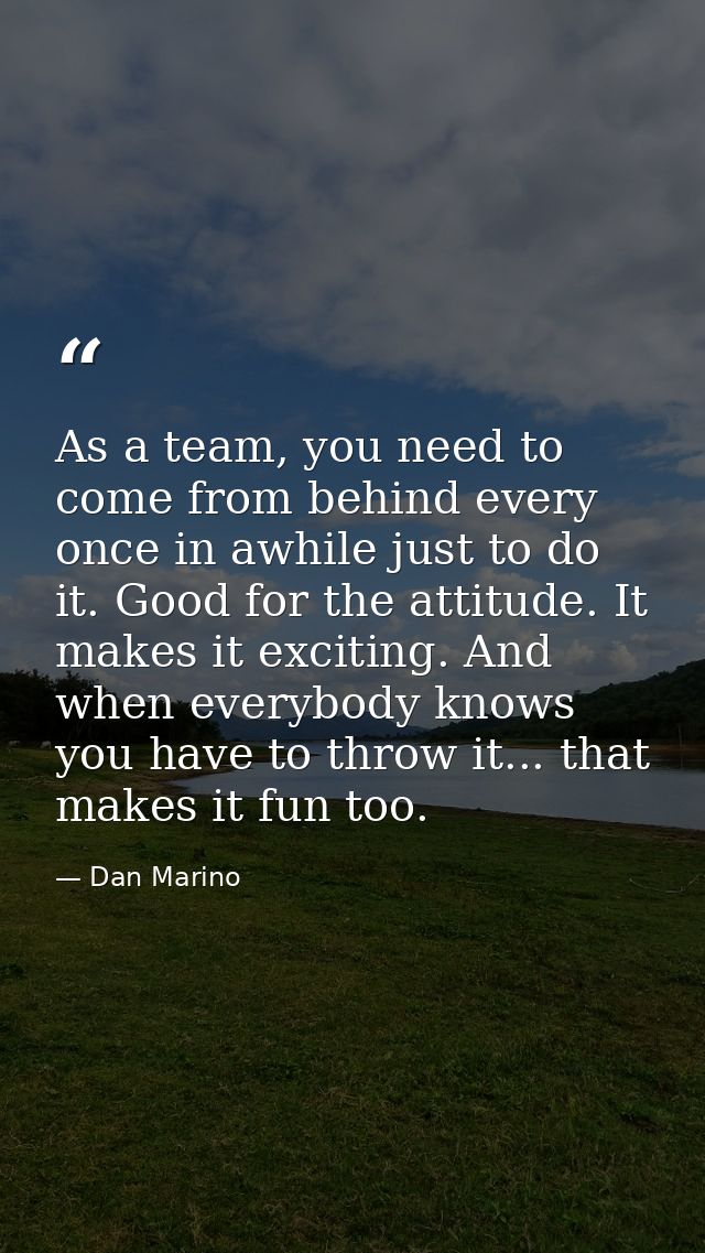 As a team, you need to come from behind every once in awhile just to do it. Good for the attitude. It makes it exciting. — Dan Marino