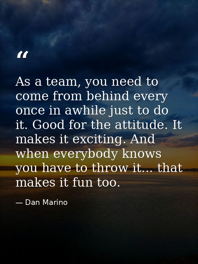 As a team, you need to come from behind every once in awhile just to do it. Good for the attitude. It makes it exciting. — Dan Marino