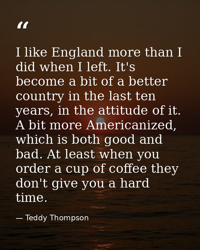 I like England more than I did when I left. It's become a bit of a better country in the last ten years, in the attitude — Teddy Thompson