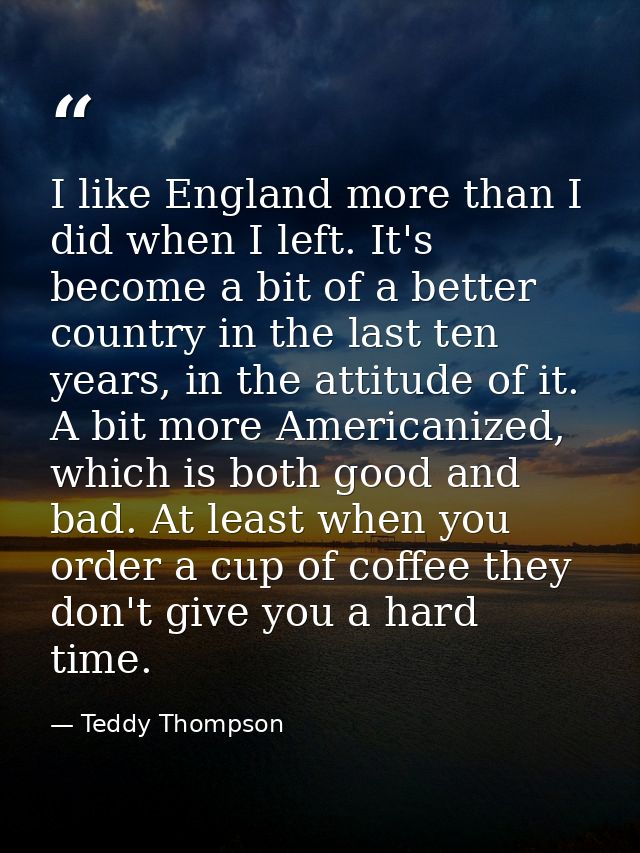 I like England more than I did when I left. It's become a bit of a better country in the last ten years, in the attitude — Teddy Thompson