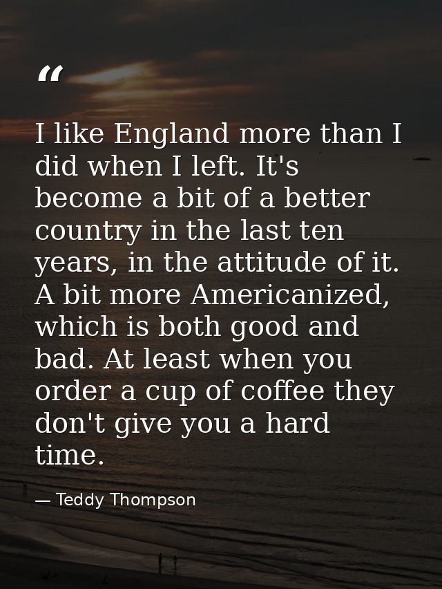 I like England more than I did when I left. It's become a bit of a better country in the last ten years, in the attitude — Teddy Thompson