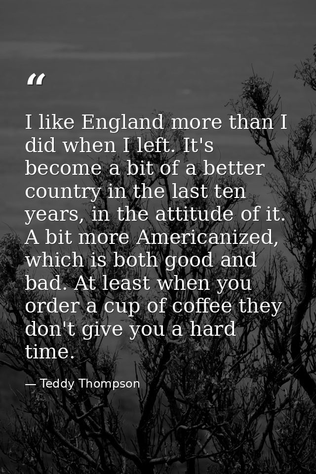 I like England more than I did when I left. It's become a bit of a better country in the last ten years, in the attitude — Teddy Thompson