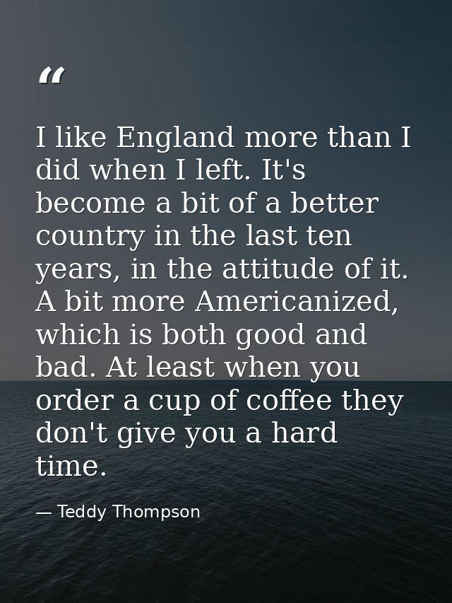 I like England more than I did when I left. It's become a bit of a better country in the last ten years, in the attitude — Teddy Thompson