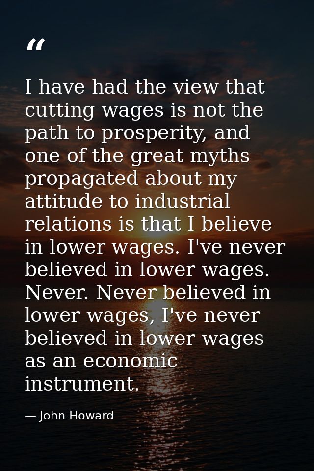 I have had the view that cutting wages is not the path to prosperity, and one of the great myths propagated about my att — John Howard