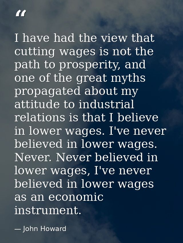 I have had the view that cutting wages is not the path to prosperity, and one of the great myths propagated about my att — John Howard