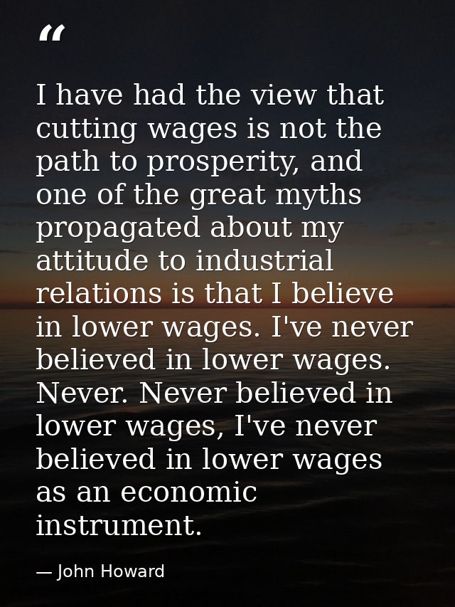 I have had the view that cutting wages is not the path to prosperity, and one of the great myths propagated about my att — John Howard