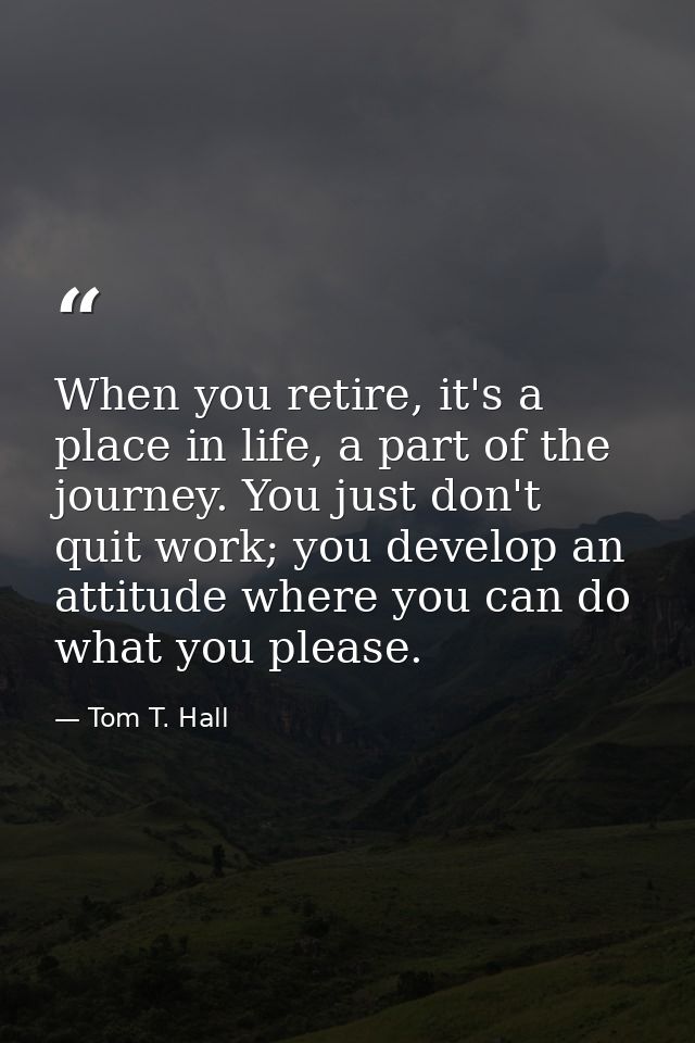 When you retire, it's a place in life, a part of the journey. You just don't quit work; you develop an attitude where yo — Tom T. Hall