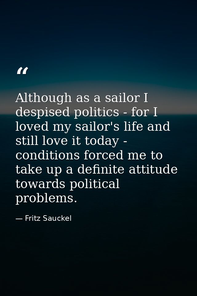 Although as a sailor I despised politics - for I loved my sailor's life and still love it today - conditions forced me t — Fritz Sauckel