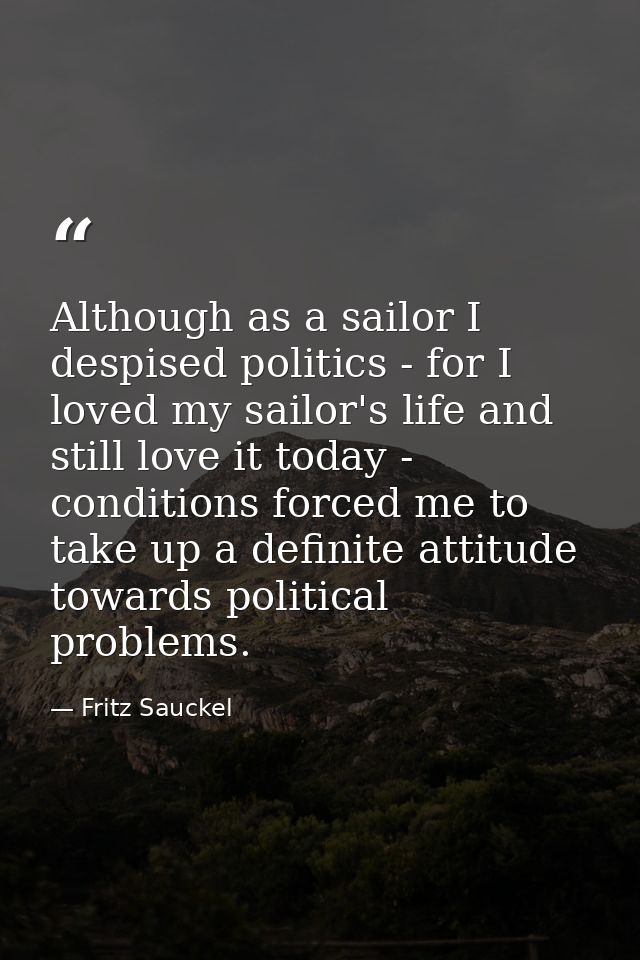 Although as a sailor I despised politics - for I loved my sailor's life and still love it today - conditions forced me t — Fritz Sauckel