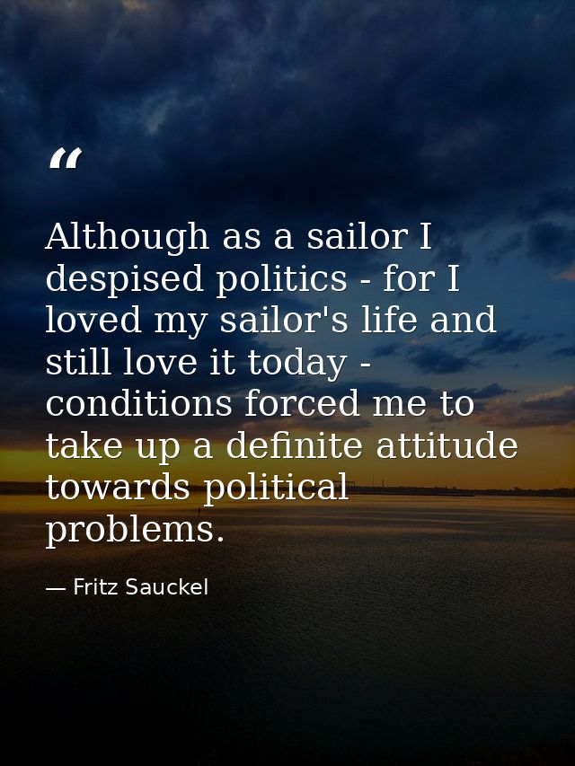 Although as a sailor I despised politics - for I loved my sailor's life and still love it today - conditions forced me t — Fritz Sauckel