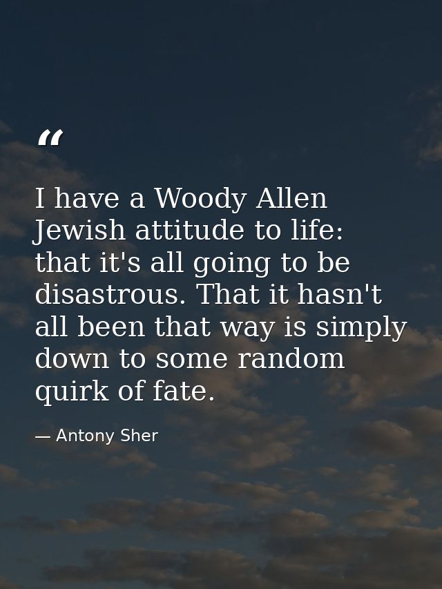 I have a Woody Allen Jewish attitude to life: that it's all going to be disastrous. That it hasn't all been that way is  — Antony Sher