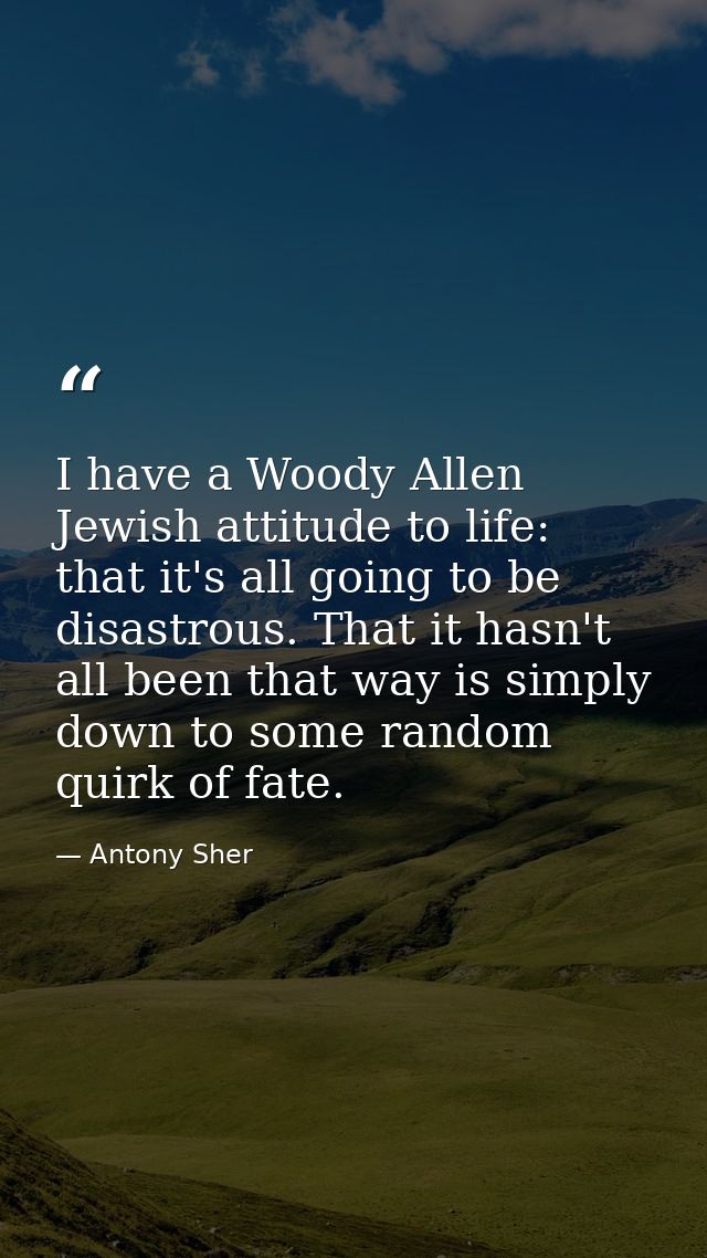 I have a Woody Allen Jewish attitude to life: that it's all going to be disastrous. That it hasn't all been that way is  — Antony Sher