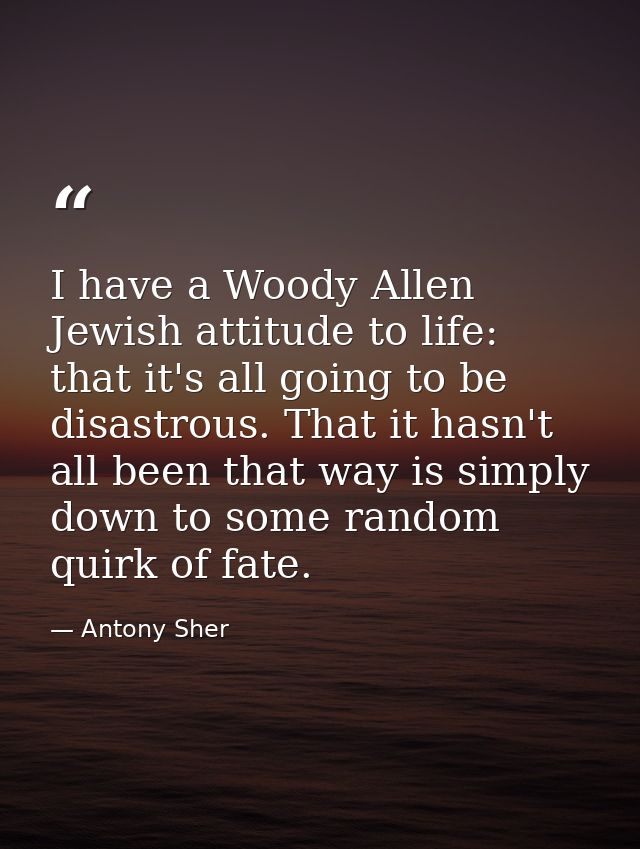 I have a Woody Allen Jewish attitude to life: that it's all going to be disastrous. That it hasn't all been that way is  — Antony Sher