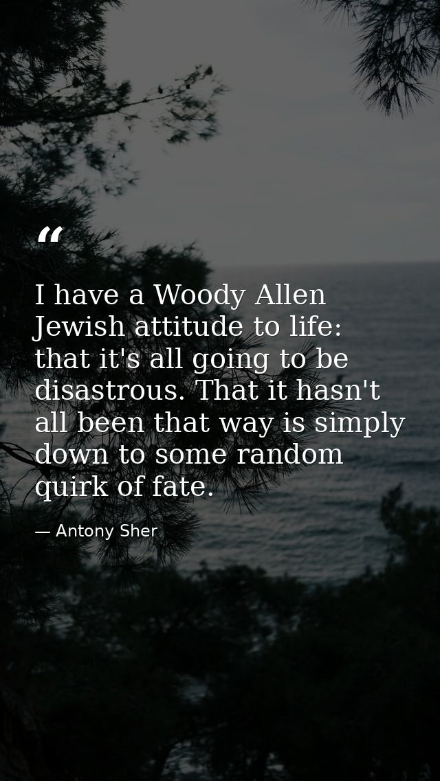 I have a Woody Allen Jewish attitude to life: that it's all going to be disastrous. That it hasn't all been that way is  — Antony Sher
