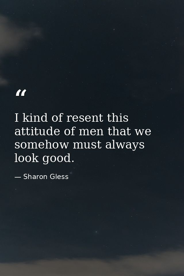 I kind of resent this attitude of men that we somehow must always look good. — Sharon Gless