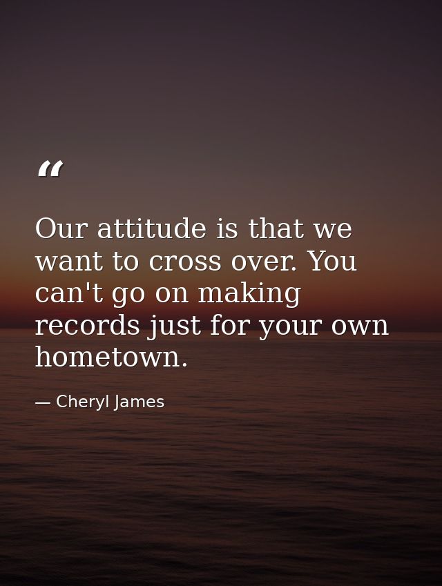 Our attitude is that we want to cross over. You can't go on making records just for your own hometown. — Cheryl James