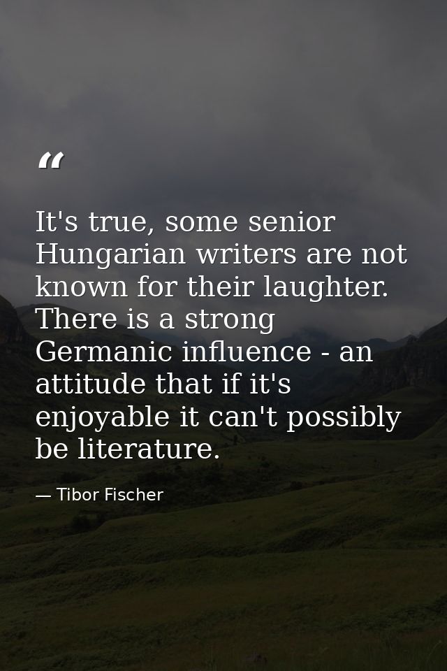 It's true, some senior Hungarian writers are not known for their laughter. There is a strong Germanic influence - an att — Tibor Fischer